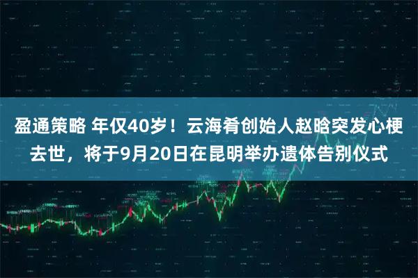 盈通策略 年仅40岁！云海肴创始人赵晗突发心梗去世，将于9月20日在昆明举办遗体告别仪式