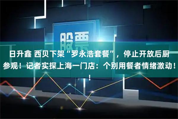 日升鑫 西贝下架“罗永浩套餐”，停止开放后厨参观！记者实探上海一门店：个别用餐者情绪激动！