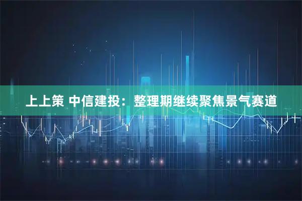 上上策 中信建投：整理期继续聚焦景气赛道