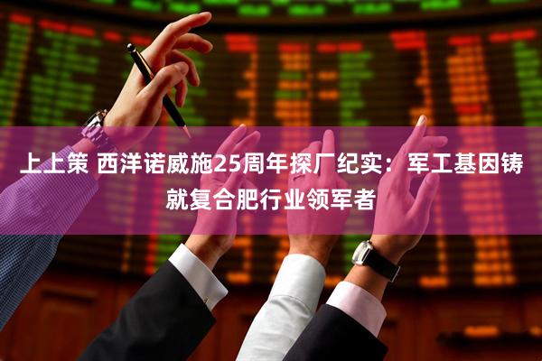 上上策 西洋诺威施25周年探厂纪实：军工基因铸就复合肥行业领军者