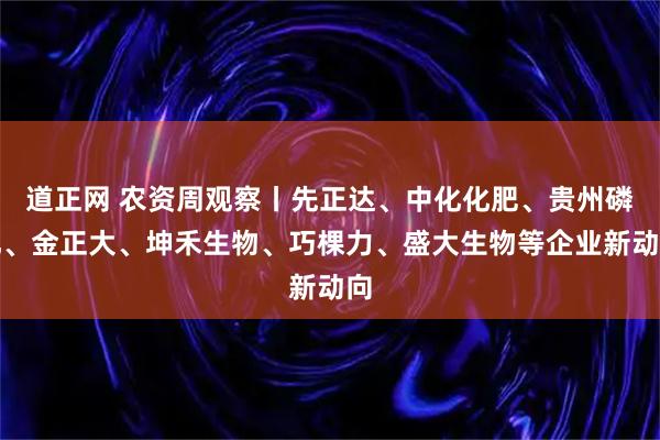 道正网 农资周观察丨先正达、中化化肥、贵州磷化、金正大、坤禾生物、巧棵力、盛大生物等企业新动向