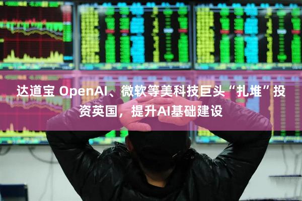 达道宝 OpenAI、微软等美科技巨头“扎堆”投资英国，提升AI基础建设