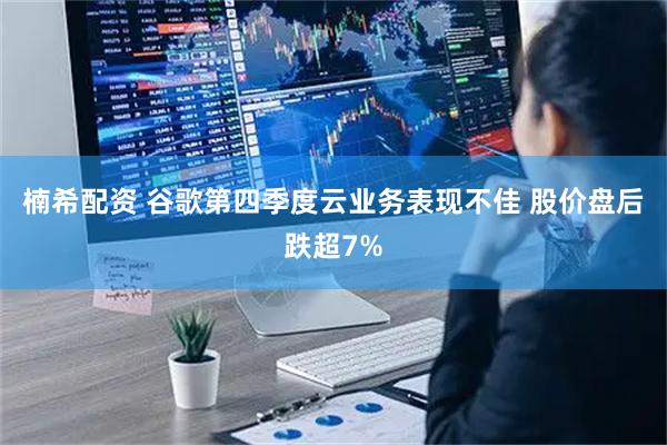 楠希配资 谷歌第四季度云业务表现不佳 股价盘后跌超7%