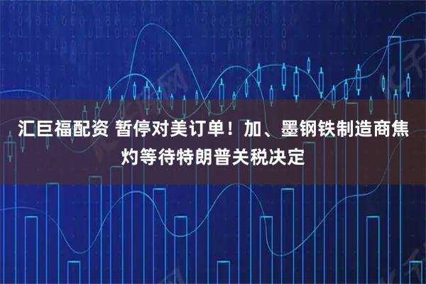 汇巨福配资 暂停对美订单！加、墨钢铁制造商焦灼等待特朗普关税决定