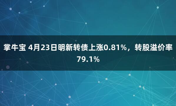 掌牛宝 4月23日明新转债上涨0.81%，转股溢价率79.1%