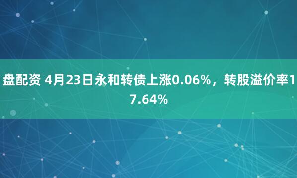 盘配资 4月23日永和转债上涨0.06%，转股溢价率17.64%