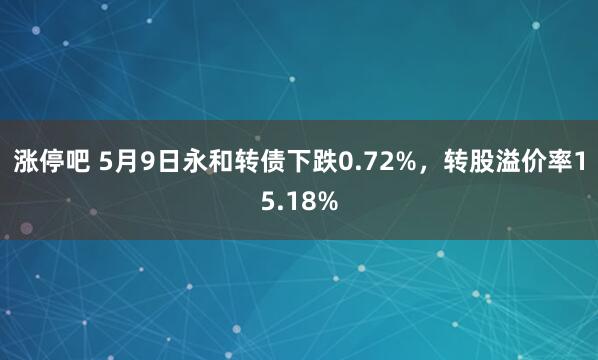 涨停吧 5月9日永和转债下跌0.72%，转股溢价率15.18%