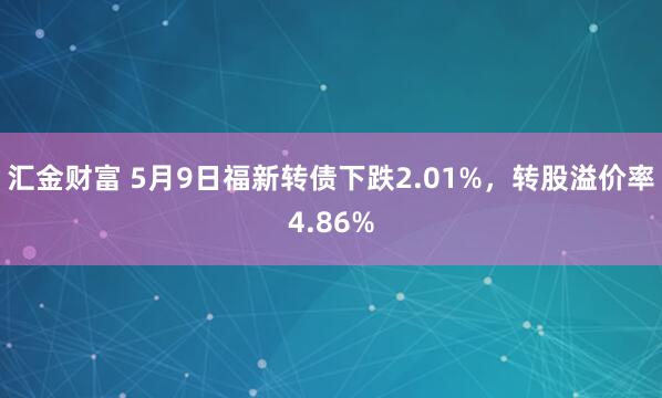 汇金财富 5月9日福新转债下跌2.01%，转股溢价率4.86%
