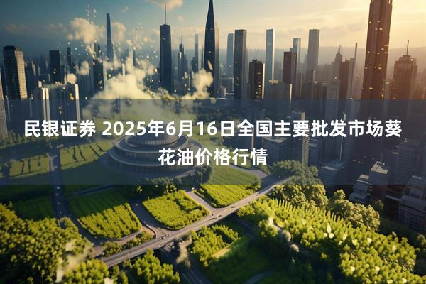 民银证券 2025年6月16日全国主要批发市场葵花油价格行情
