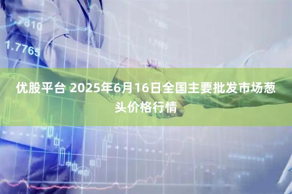 优股平台 2025年6月16日全国主要批发市场葱头价格行情