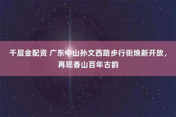 千层金配资 广东中山孙文西路步行街焕新开放，再现香山百年古韵