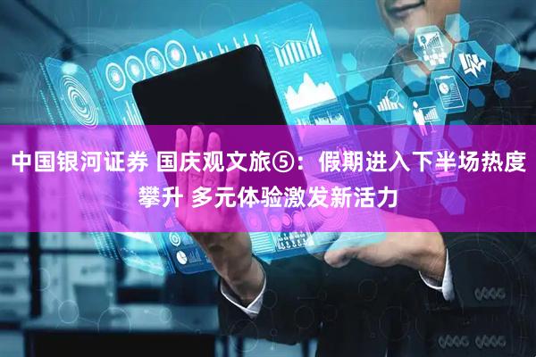 中国银河证券 国庆观文旅⑤：假期进入下半场热度攀升 多元体验激发新活力