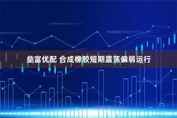 垒富优配 合成橡胶短期震荡偏弱运行