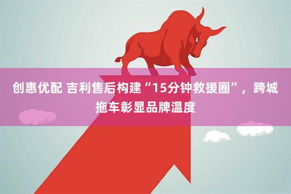 创惠优配 吉利售后构建“15分钟救援圈”，跨城拖车彰显品牌温度