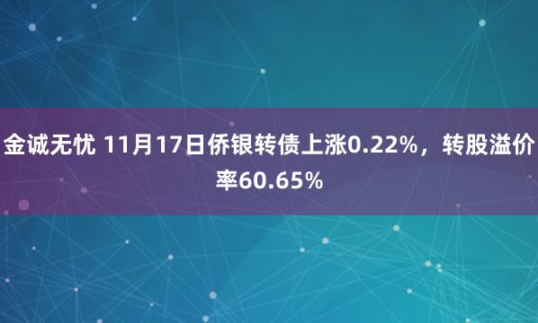 金诚无忧 11月17日侨银转债上涨0.22%，转股溢价率60.65%