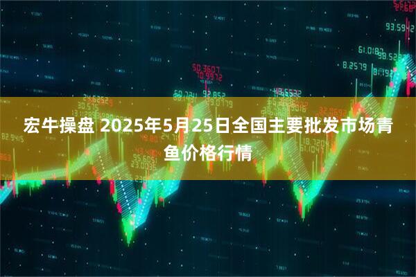 宏牛操盘 2025年5月25日全国主要批发市场青鱼价格行情