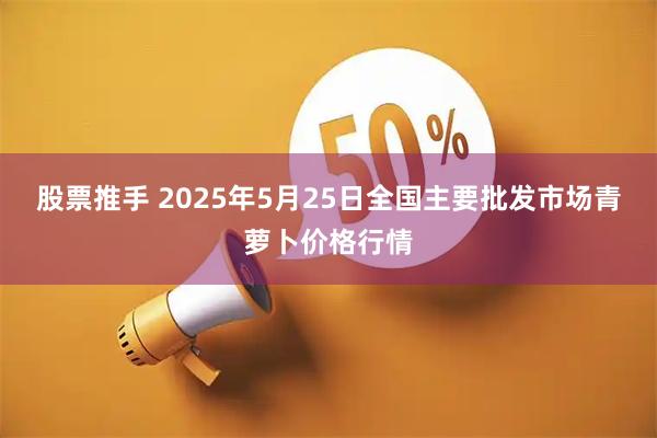 股票推手 2025年5月25日全国主要批发市场青萝卜价格行情