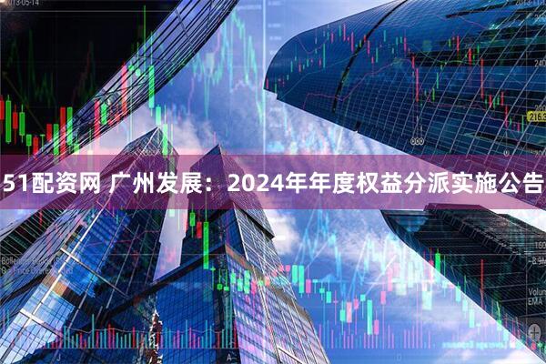 51配资网 广州发展：2024年年度权益分派实施公告