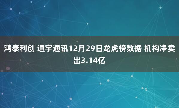 鸿泰利创 通宇通讯12月29日龙虎榜数据 机构净卖出3.14亿