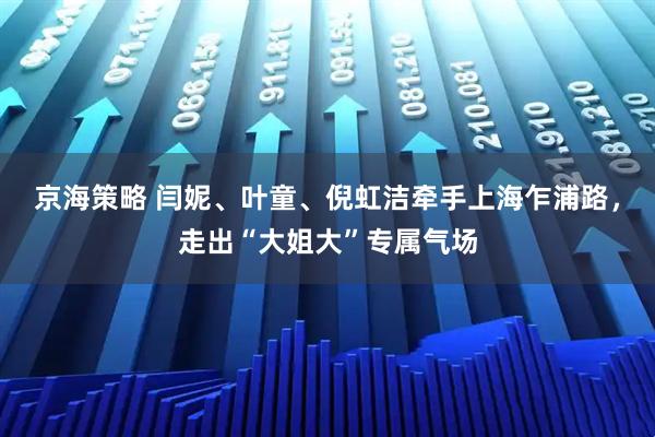 京海策略 闫妮、叶童、倪虹洁牵手上海乍浦路，走出“大姐大”专属气场