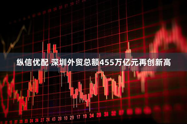 纵信优配 深圳外贸总额455万亿元再创新高