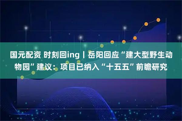 国元配资 时刻回ing丨岳阳回应“建大型野生动物园”建议：项目已纳入“十五五”前瞻研究