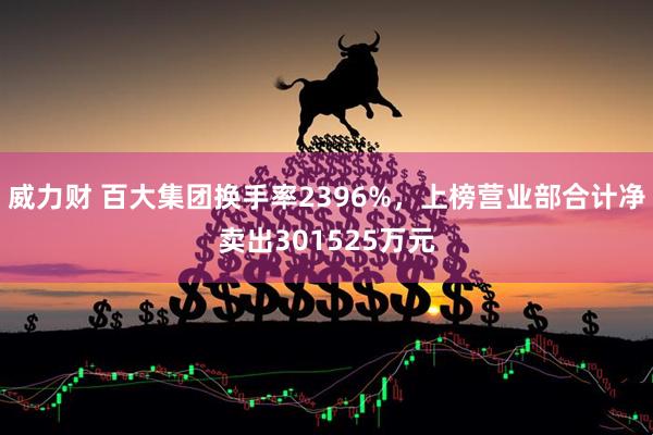 威力财 百大集团换手率2396%，上榜营业部合计净卖出301525万元