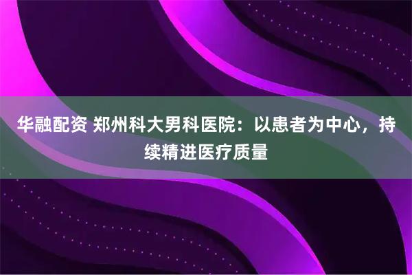 华融配资 郑州科大男科医院:以患者为中心,持续精进医疗质量