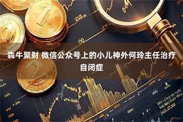 犇牛聚财 微信公众号上的小儿神外何玲主任治疗自闭症