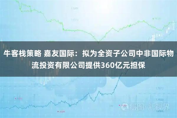 牛客栈策略 嘉友国际：拟为全资子公司中非国际物流投资有限公司提供360亿元担保