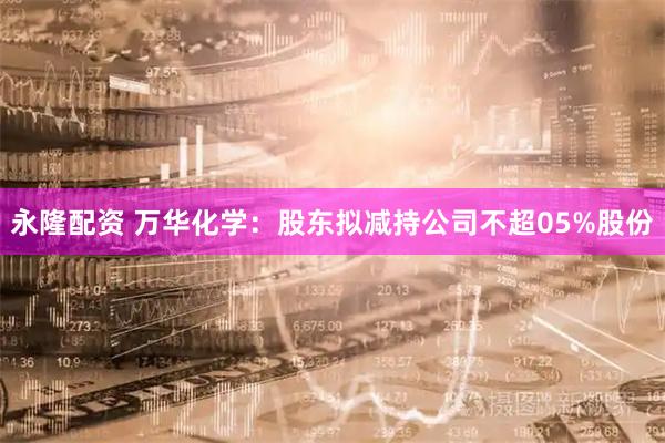 永隆配资 万华化学：股东拟减持公司不超05%股份