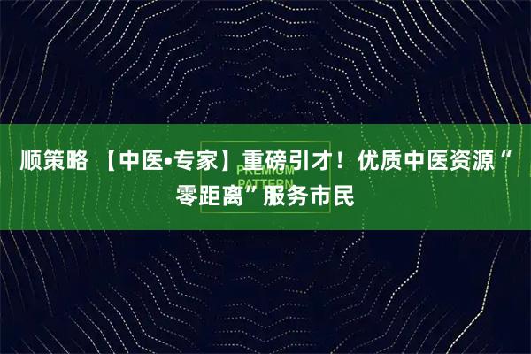 顺策略 【中医•专家】重磅引才！优质中医资源“零距离”服务市民