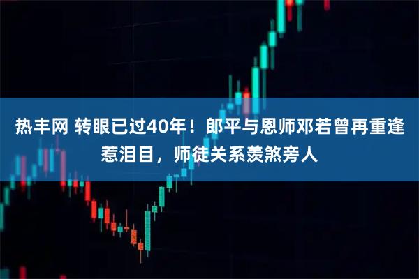 热丰网 转眼已过40年！郎平与恩师邓若曾再重逢惹泪目，师徒关系羡煞旁人