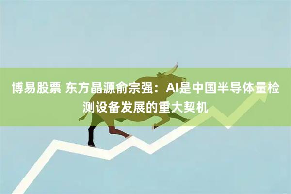 博易股票 东方晶源俞宗强：AI是中国半导体量检测设备发展的重大契机