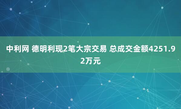 中利网 德明利现2笔大宗交易 总成交金额4251.92万元