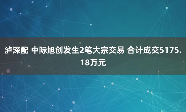 泸深配 中际旭创发生2笔大宗交易 合计成交5175.18万元