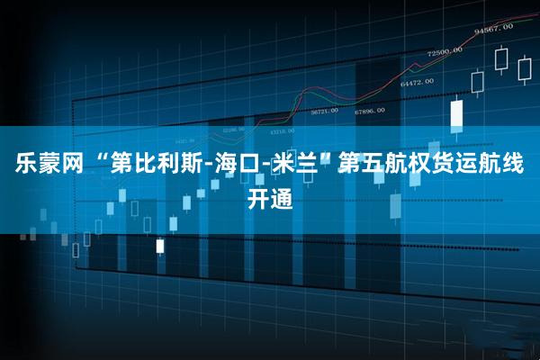 乐蒙网 “第比利斯-海口-米兰”第五航权货运航线开通